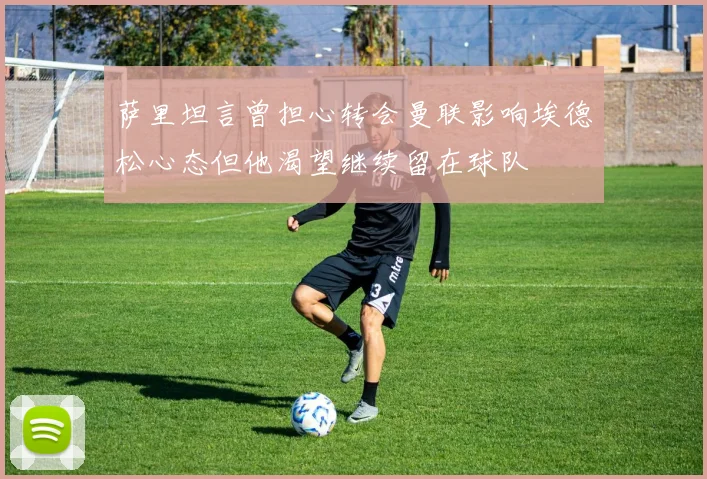 萨里坦言曾担心转会曼联影响埃德松心态但他渴望继续留在球队