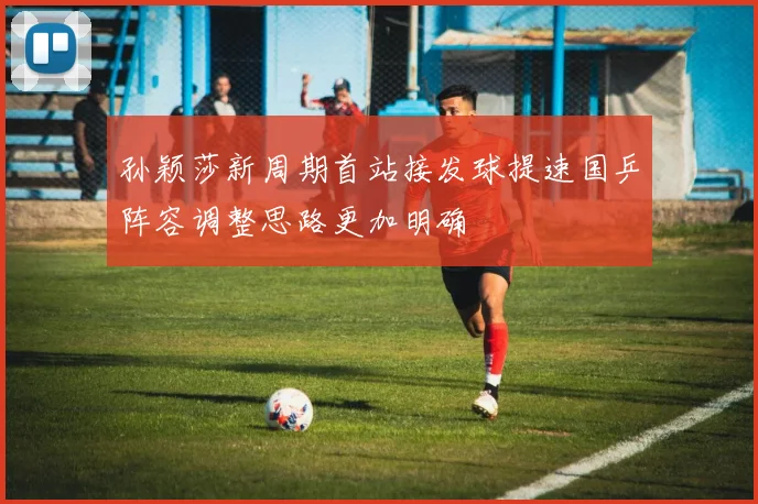 孙颖莎新周期首站接发球提速国乒阵容调整思路更加明确