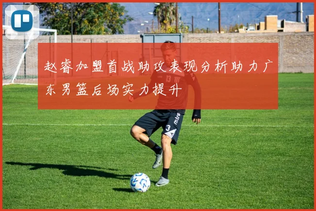 赵睿加盟首战助攻表现分析助力广东男篮后场实力提升