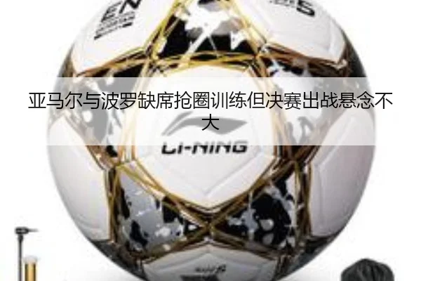 亚马尔与波罗缺席抢圈训练但决赛出战悬念不大