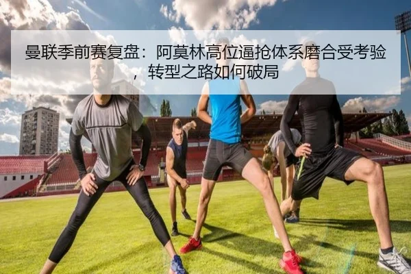曼联季前赛复盘：阿莫林高位逼抢体系磨合受考验，转型之路如何破局